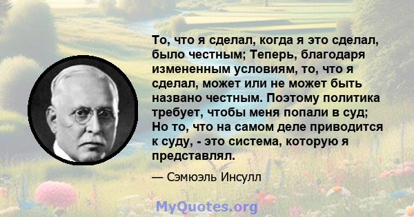 То, что я сделал, когда я это сделал, было честным; Теперь, благодаря измененным условиям, то, что я сделал, может или не может быть названо честным. Поэтому политика требует, чтобы меня попали в суд; Но то, что на