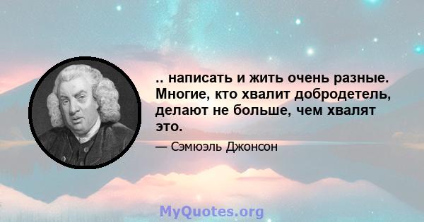 .. написать и жить очень разные. Многие, кто хвалит добродетель, делают не больше, чем хвалят это.