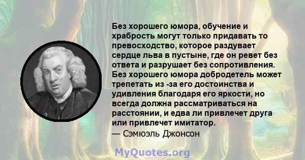 Без хорошего юмора, обучение и храбрость могут только придавать то превосходство, которое раздувает сердце льва в пустыне, где он ревет без ответа и разрушает без сопротивления. Без хорошего юмора добродетель может