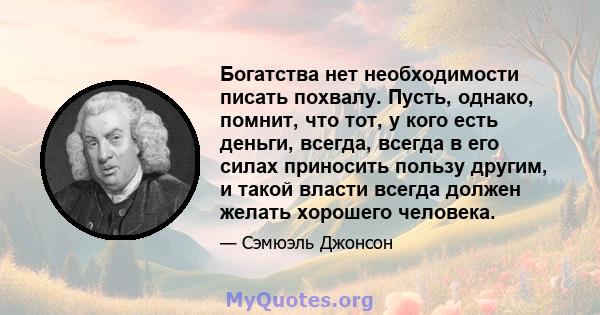 Богатства нет необходимости писать похвалу. Пусть, однако, помнит, что тот, у кого есть деньги, всегда, всегда в его силах приносить пользу другим, и такой власти всегда должен желать хорошего человека.