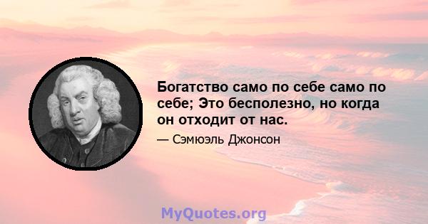 Богатство само по себе само по себе; Это бесполезно, но когда он отходит от нас.