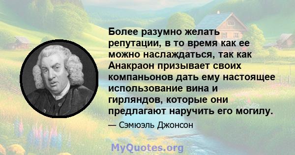 Более разумно желать репутации, в то время как ее можно наслаждаться, так как Анакраон призывает своих компаньонов дать ему настоящее использование вина и гирляндов, которые они предлагают наручить его могилу.