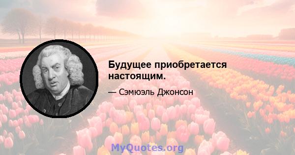 Будущее приобретается настоящим.