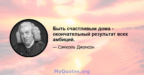 Быть счастливым дома - окончательный результат всех амбиций.