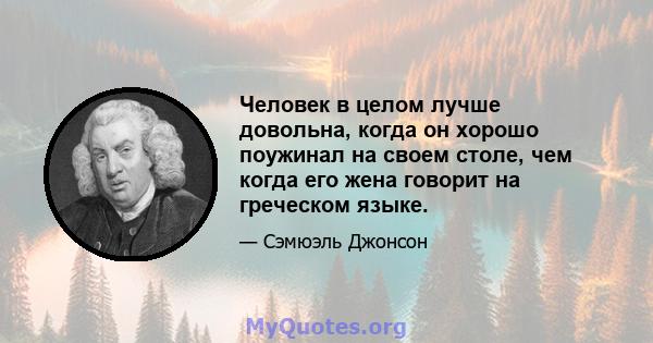 Человек в целом лучше довольна, когда он хорошо поужинал на своем столе, чем когда его жена говорит на греческом языке.