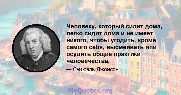 Человеку, который сидит дома, легко сидит дома и не имеет никого, чтобы угодить, кроме самого себя, высмеивать или осудить общие практики человечества.