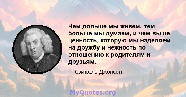 Чем дольше мы живем, тем больше мы думаем, и чем выше ценность, которую мы наделяем на дружбу и нежность по отношению к родителям и друзьям.