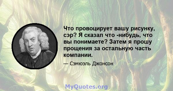 Что провоцирует вашу рисунку, сэр? Я сказал что -нибудь, что вы понимаете? Затем я прошу прощения за остальную часть компании.