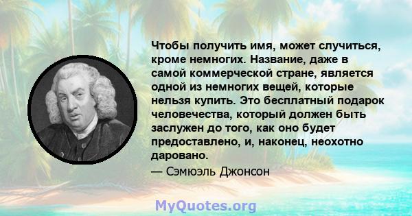 Чтобы получить имя, может случиться, кроме немногих. Название, даже в самой коммерческой стране, является одной из немногих вещей, которые нельзя купить. Это бесплатный подарок человечества, который должен быть заслужен 