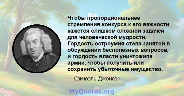 Чтобы пропорциональнее стремления конкурса к его важности кажется слишком сложной задачей для человеческой мудрости. Гордость остроумия стала занятой в обсуждении бесполезных вопросов, и гордость власти уничтожила