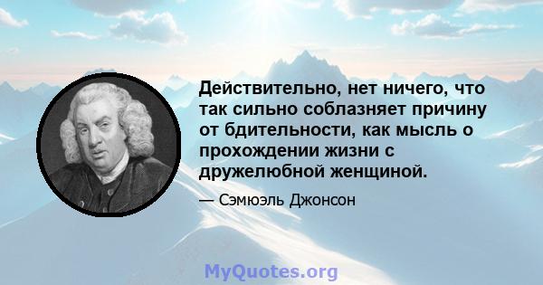 Действительно, нет ничего, что так сильно соблазняет причину от бдительности, как мысль о прохождении жизни с дружелюбной женщиной.