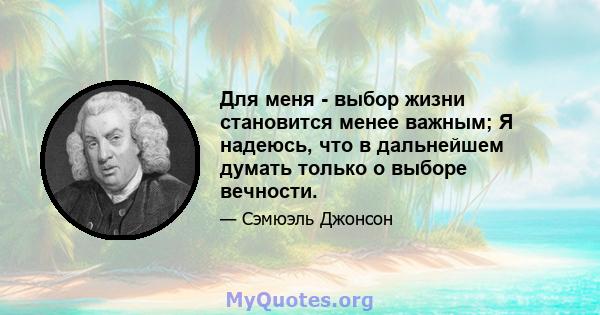 Для меня - выбор жизни становится менее важным; Я надеюсь, что в дальнейшем думать только о выборе вечности.