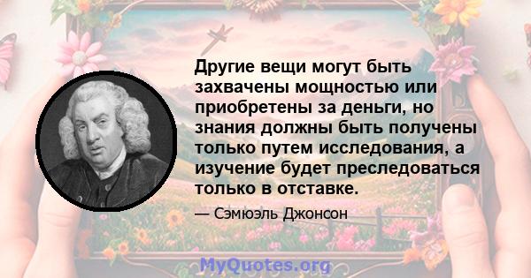 Другие вещи могут быть захвачены мощностью или приобретены за деньги, но знания должны быть получены только путем исследования, а изучение будет преследоваться только в отставке.