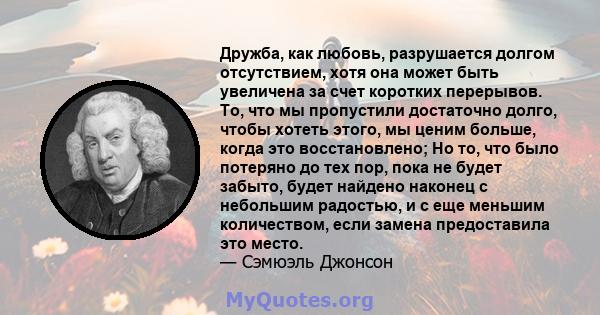 Дружба, как любовь, разрушается долгом отсутствием, хотя она может быть увеличена за счет коротких перерывов. То, что мы пропустили достаточно долго, чтобы хотеть этого, мы ценим больше, когда это восстановлено; Но то,