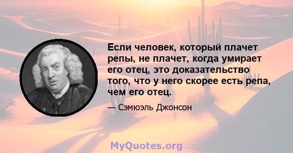 Если человек, который плачет репы, не плачет, когда умирает его отец, это доказательство того, что у него скорее есть репа, чем его отец.