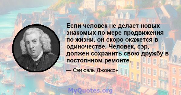 Если человек не делает новых знакомых по мере продвижения по жизни, он скоро окажется в одиночестве. Человек, сэр, должен сохранить свою дружбу в постоянном ремонте.