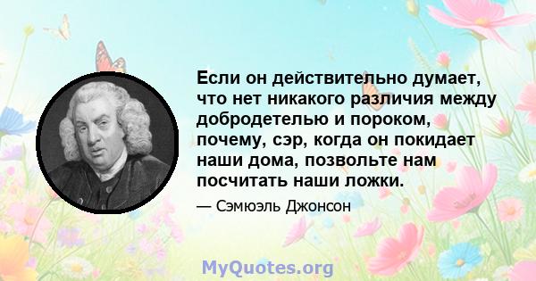 Если он действительно думает, что нет никакого различия между добродетелью и пороком, почему, сэр, когда он покидает наши дома, позвольте нам посчитать наши ложки.