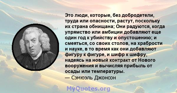 Это люди, которые, без добродетели, труда или опасности, растут, поскольку их страна обнищана; Они радуются, когда упрямство или амбиции добавляют еще один год к убийству и опустошению; и смеяться, со своих столов, на