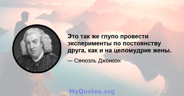 Это так же глупо провести эксперименты по постоянству друга, как и на целомудрие жены.