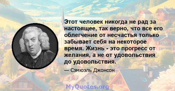 Этот человек никогда не рад за настоящее, так верно, что все его облегчение от несчастья только забывает себя на некоторое время. Жизнь - это прогресс от желания, а не от удовольствия до удовольствия.