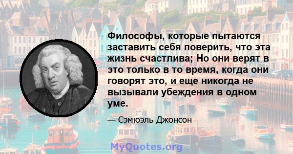 Философы, которые пытаются заставить себя поверить, что эта жизнь счастлива; Но они верят в это только в то время, когда они говорят это, и еще никогда не вызывали убеждения в одном уме.