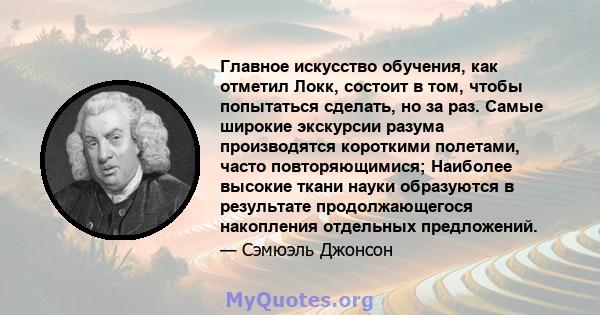 Главное искусство обучения, как отметил Локк, состоит в том, чтобы попытаться сделать, но за раз. Самые широкие экскурсии разума производятся короткими полетами, часто повторяющимися; Наиболее высокие ткани науки