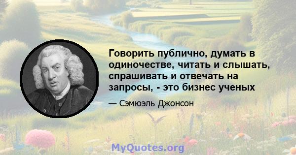 Говорить публично, думать в одиночестве, читать и слышать, спрашивать и отвечать на запросы, - это бизнес ученых