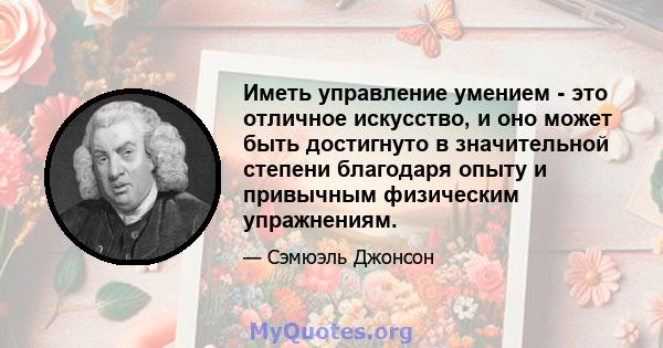 Иметь управление умением - это отличное искусство, и оно может быть достигнуто в значительной степени благодаря опыту и привычным физическим упражнениям.