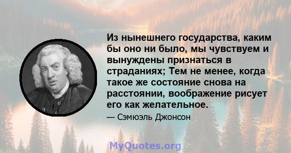 Из нынешнего государства, каким бы оно ни было, мы чувствуем и вынуждены признаться в страданиях; Тем не менее, когда такое же состояние снова на расстоянии, воображение рисует его как желательное.