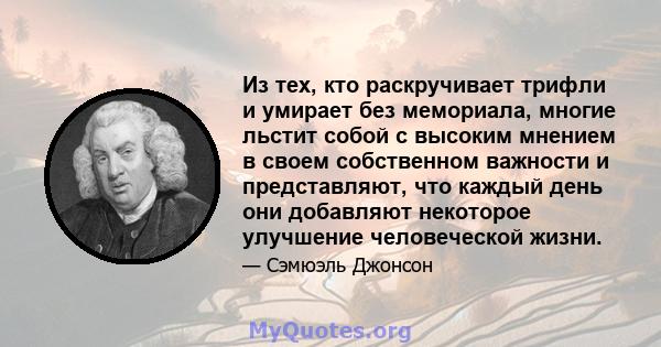 Из тех, кто раскручивает трифли и умирает без мемориала, многие льстит собой с высоким мнением в своем собственном важности и представляют, что каждый день они добавляют некоторое улучшение человеческой жизни.