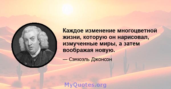 Каждое изменение многоцветной жизни, которую он нарисовал, измученные миры, а затем воображая новую.