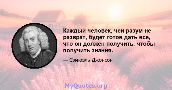 Каждый человек, чей разум не разврат, будет готов дать все, что он должен получить, чтобы получить знания.