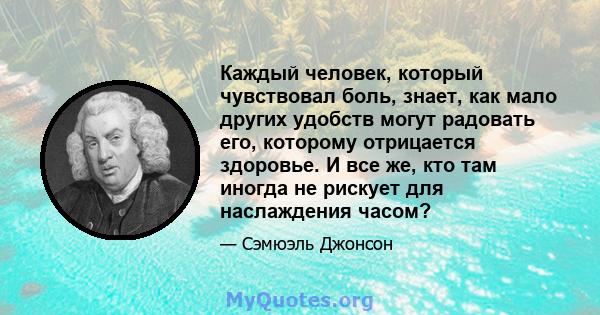 Каждый человек, который чувствовал боль, знает, как мало других удобств могут радовать его, которому отрицается здоровье. И все же, кто там иногда не рискует для наслаждения часом?