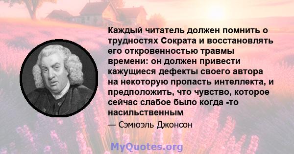 Каждый читатель должен помнить о трудностях Сократа и восстановлять его откровенностью травмы времени: он должен привести кажущиеся дефекты своего автора на некоторую пропасть интеллекта, и предположить, что чувство,