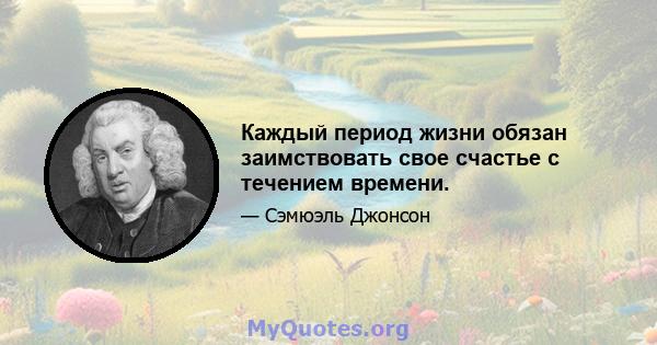 Каждый период жизни обязан заимствовать свое счастье с течением времени.