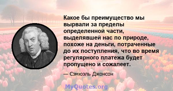 Какое бы преимущество мы вырвали за пределы определенной части, выделявшей нас по природе, похоже на деньги, потраченные до их поступления, что во время регулярного платежа будет пропущено и сожалеет.