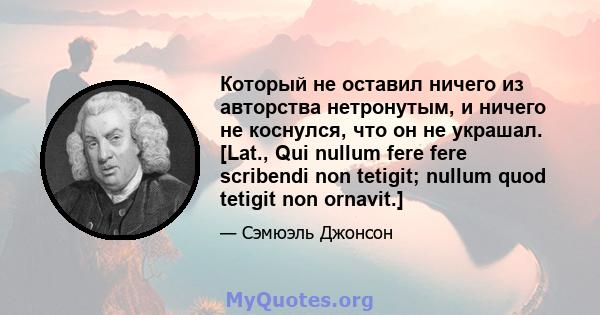 Который не оставил ничего из авторства нетронутым, и ничего не коснулся, что он не украшал. [Lat., Qui nullum fere fere scribendi non tetigit; nullum quod tetigit non ornavit.]