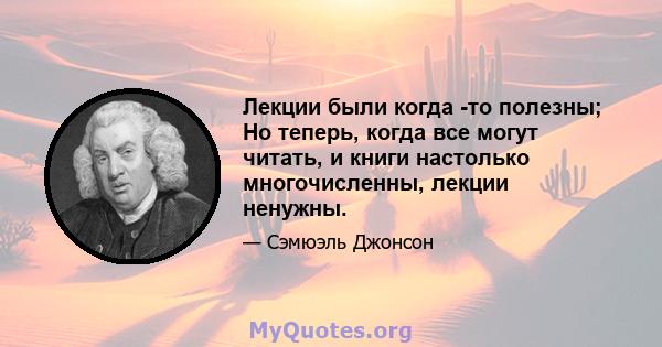 Лекции были когда -то полезны; Но теперь, когда все могут читать, и книги настолько многочисленны, лекции ненужны.