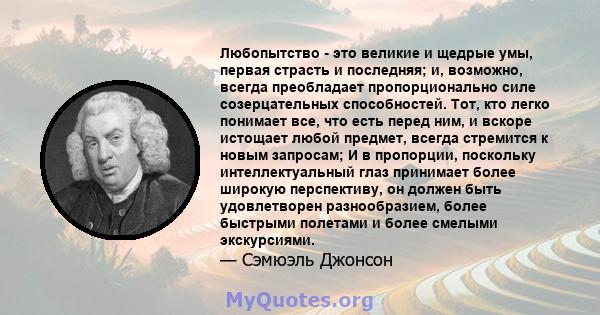 Любопытство - это великие и щедрые умы, первая страсть и последняя; и, возможно, всегда преобладает пропорционально силе созерцательных способностей. Тот, кто легко понимает все, что есть перед ним, и вскоре истощает