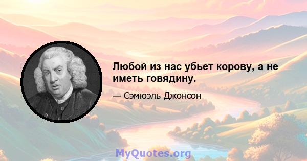 Любой из нас убьет корову, а не иметь говядину.