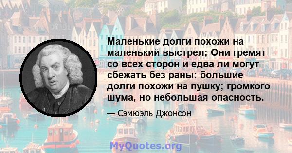 Маленькие долги похожи на маленький выстрел; Они гремят со всех сторон и едва ли могут сбежать без раны: большие долги похожи на пушку; громкого шума, но небольшая опасность.