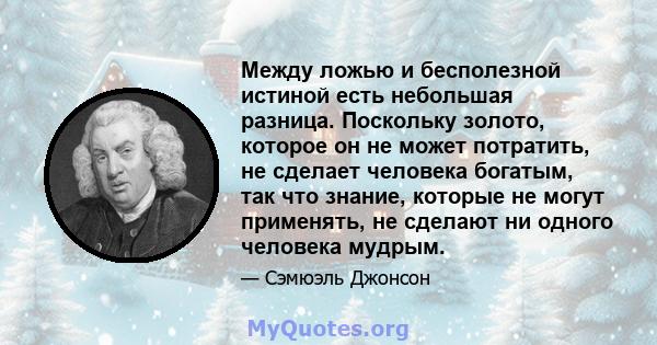 Между ложью и бесполезной истиной есть небольшая разница. Поскольку золото, которое он не может потратить, не сделает человека богатым, так что знание, которые не могут применять, не сделают ни одного человека мудрым.