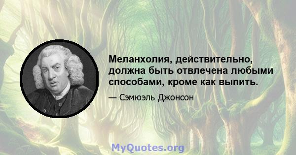 Меланхолия, действительно, должна быть отвлечена любыми способами, кроме как выпить.