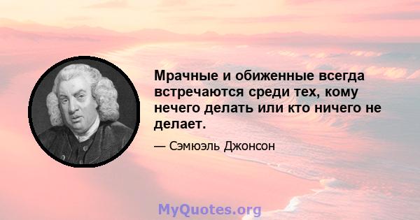 Мрачные и обиженные всегда встречаются среди тех, кому нечего делать или кто ничего не делает.