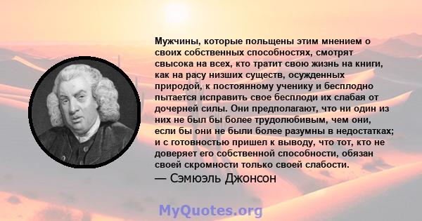 Мужчины, которые польщены этим мнением о своих собственных способностях, смотрят свысока на всех, кто тратит свою жизнь на книги, как на расу низших существ, осужденных природой, к постоянному ученику и бесплодно