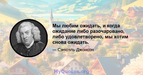 Мы любим ожидать, и когда ожидание либо разочаровано, либо удовлетворено, мы хотим снова ожидать.