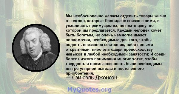 Мы необоснованно желаем отделить товары жизни от тех зол, которые Провиденс связал с ними, и улавливать преимущества, не платя цену, по которой им предлагается. Каждый человек хочет быть богатым, но очень немногие имеют 