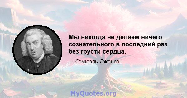 Мы никогда не делаем ничего сознательного в последний раз без грусти сердца.