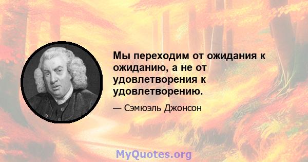 Мы переходим от ожидания к ожиданию, а не от удовлетворения к удовлетворению.