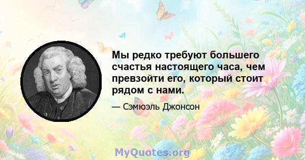 Мы редко требуют большего счастья настоящего часа, чем превзойти его, который стоит рядом с нами.